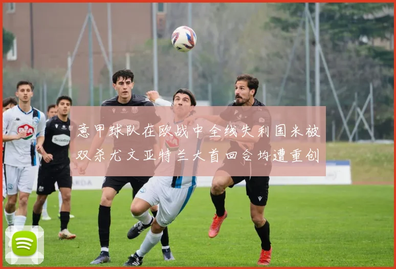 意甲球队在欧战中全线失利国米被双杀尤文亚特兰大首回合均遭重创