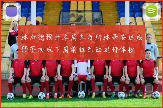 林加德预计本周末与科林蒂安达成预签协议下周前往巴西进行体检
