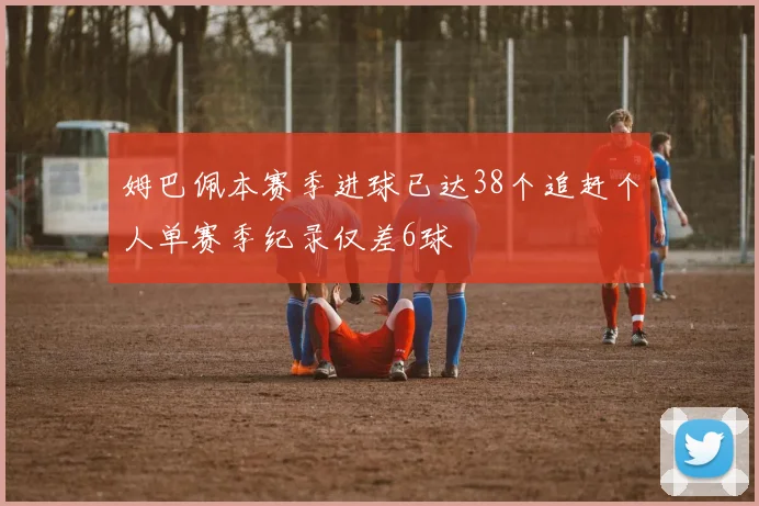 姆巴佩本赛季进球已达38个追赶个人单赛季纪录仅差6球