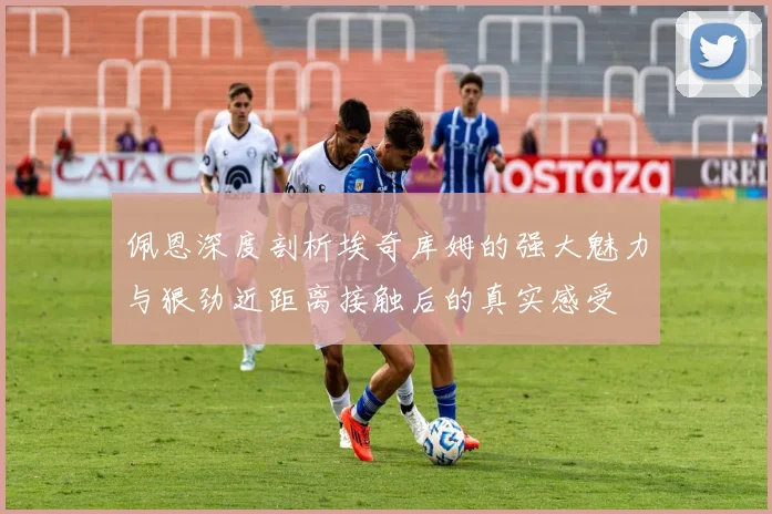 佩恩深度剖析埃奇库姆的强大魅力与狠劲近距离接触后的真实感受