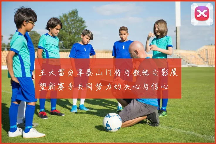 王大雷分享泰山门将与教练合影展望新赛季共同努力的决心与信心