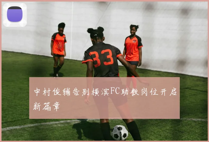 中村俊辅告别横滨FC助教岗位开启新篇章