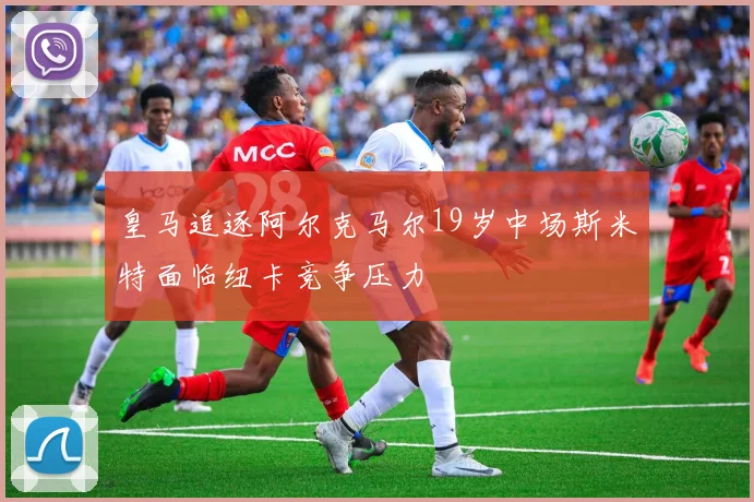 皇马追逐阿尔克马尔19岁中场斯米特面临纽卡竞争压力