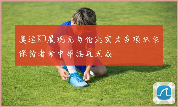奥运KD展现无与伦比实力多项记录保持者命中率接近五成