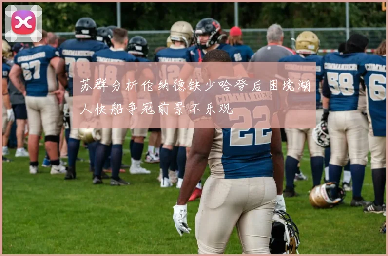 苏群分析伦纳德缺少哈登后困境湖人快船争冠前景不乐观