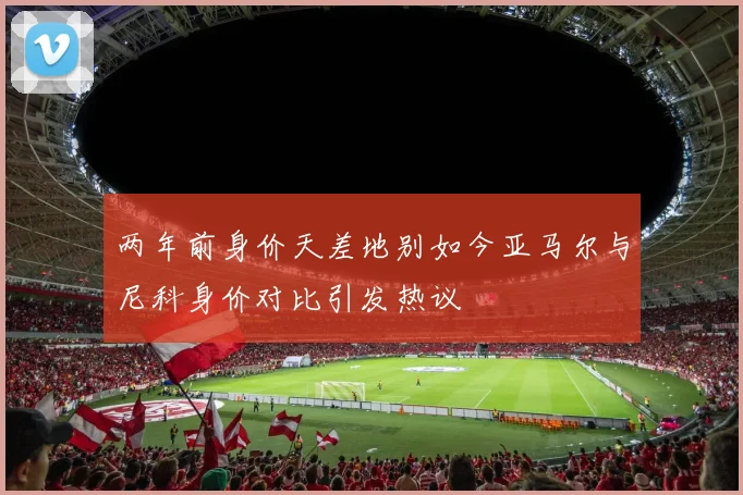 两年前身价天差地别如今亚马尔与尼科身价对比引发热议