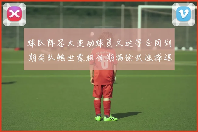 球队阵容大变动球员文达等合同到期离队鲍世蒙租借期满徐武选择退役