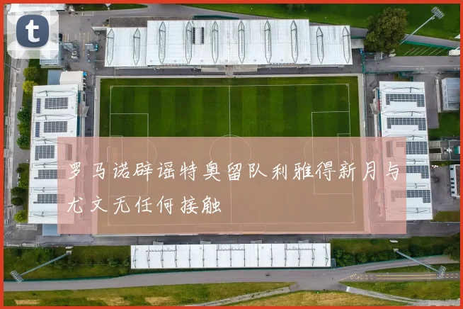 罗马诺辟谣特奥留队利雅得新月与尤文无任何接触