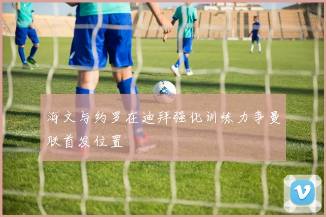 海文与约罗在迪拜强化训练力争曼联首发位置