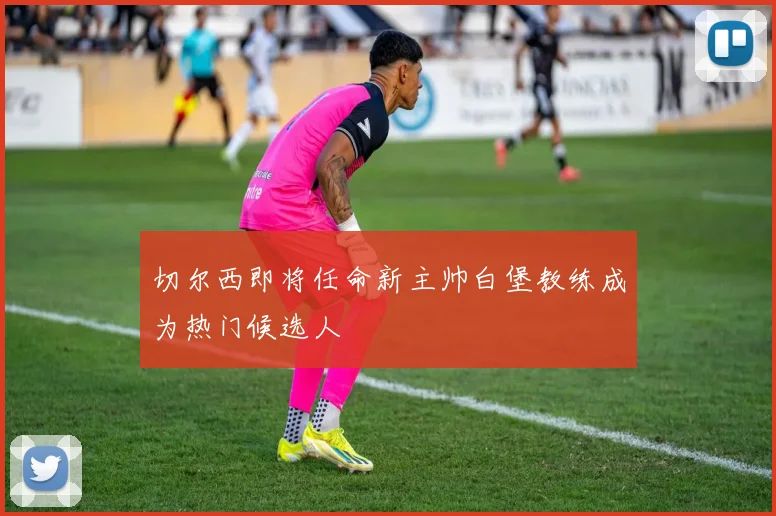 切尔西即将任命新主帅白堡教练成为热门候选人