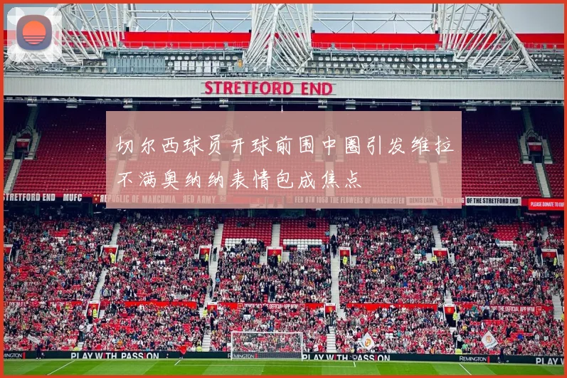 切尔西球员开球前围中圈引发维拉不满奥纳纳表情包成焦点