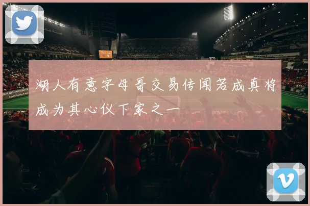 湖人有意字母哥交易传闻若成真将成为其心仪下家之一