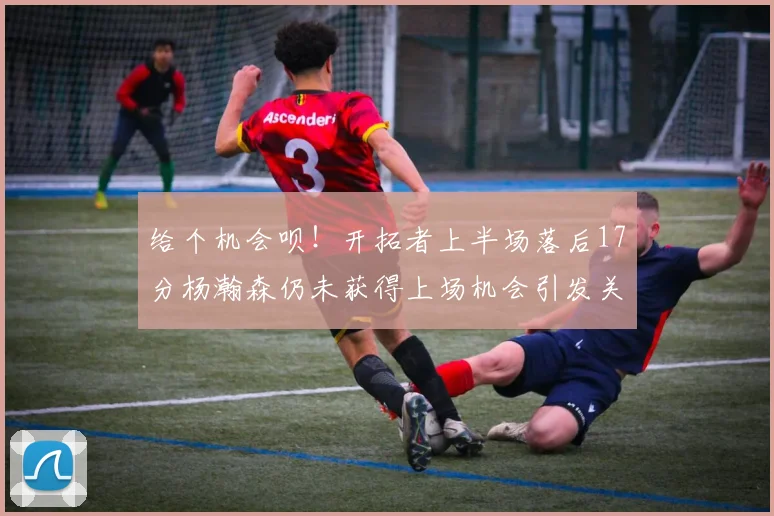 给个机会呗！开拓者上半场落后17分杨瀚森仍未获得上场机会引发关注