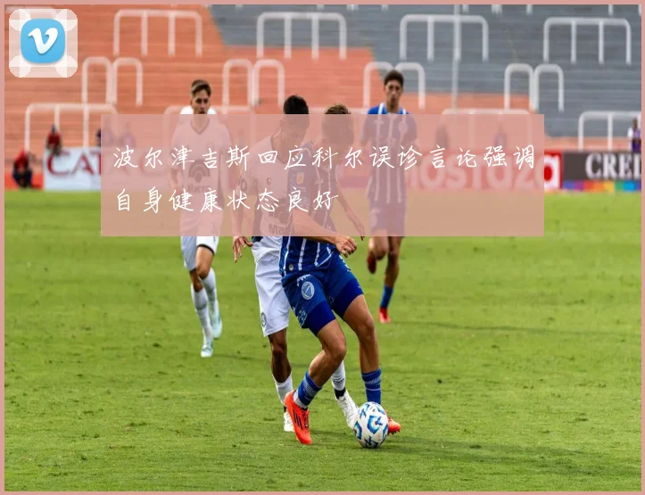 波尔津吉斯回应科尔误诊言论强调自身健康状态良好