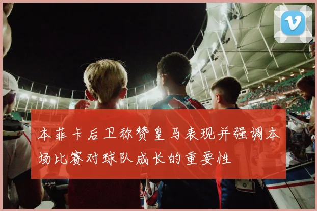 本菲卡后卫称赞皇马表现并强调本场比赛对球队成长的重要性