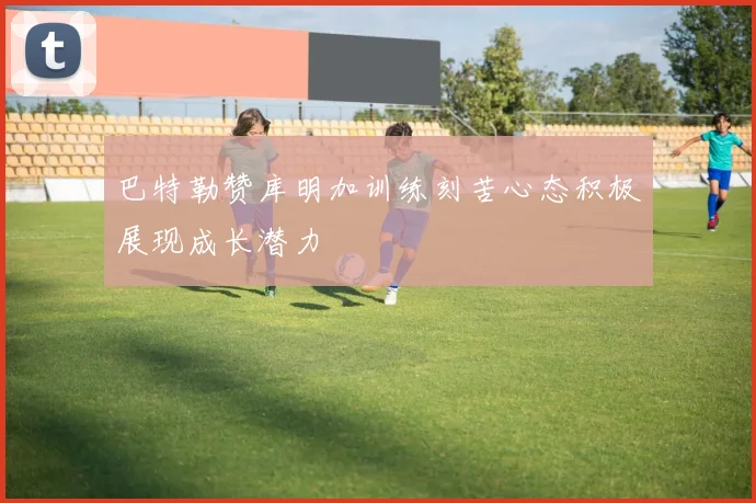 巴特勒赞库明加训练刻苦心态积极展现成长潜力