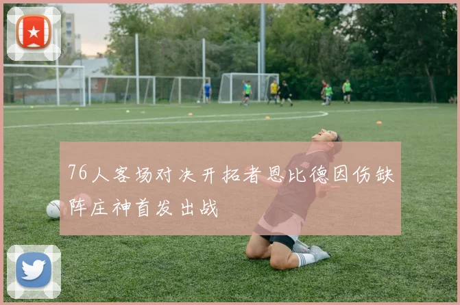 76人客场对决开拓者恩比德因伤缺阵庄神首发出战