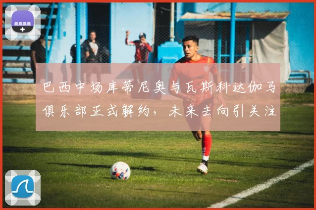 巴西中场库蒂尼奥与瓦斯科达伽马俱乐部正式解约，未来去向引关注