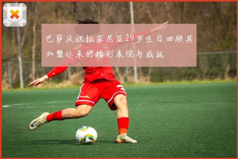 巴萨庆祝拉菲尼亚29岁生日回顾其加盟以来的精彩表现与成就