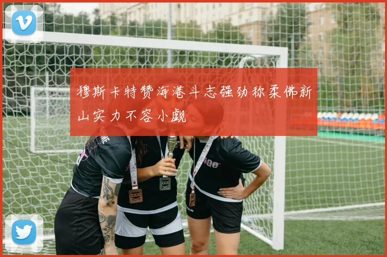 穆斯卡特赞海港斗志强劲称柔佛新山实力不容小觑