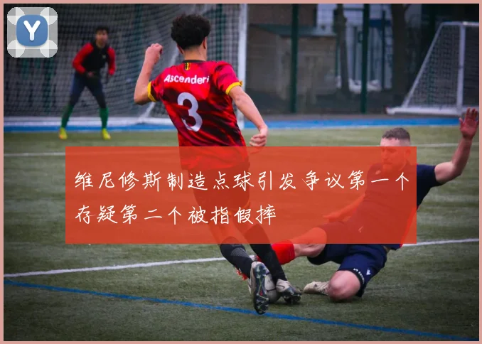 维尼修斯制造点球引发争议第一个存疑第二个被指假摔