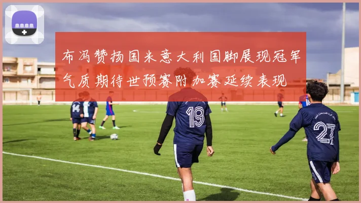 布冯赞扬国米意大利国脚展现冠军气质期待世预赛附加赛延续表现