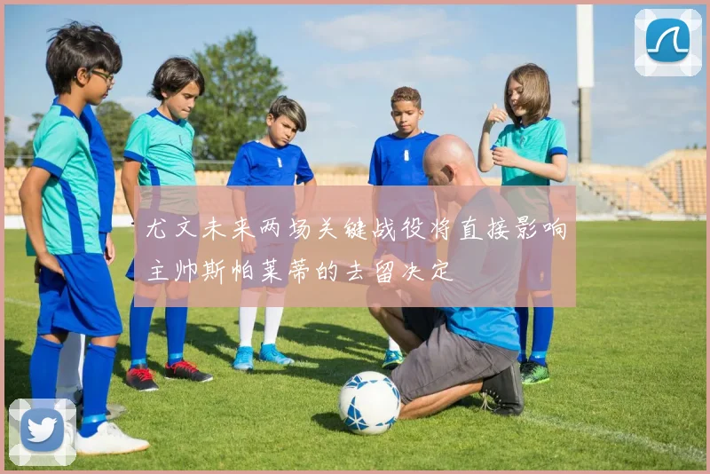 尤文未来两场关键战役将直接影响主帅斯帕莱蒂的去留决定