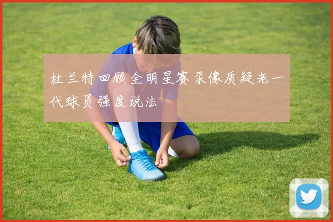 杜兰特回顾全明星赛录像质疑老一代球员强度说法