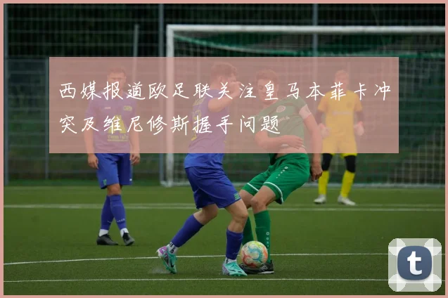 西媒报道欧足联关注皇马本菲卡冲突及维尼修斯握手问题