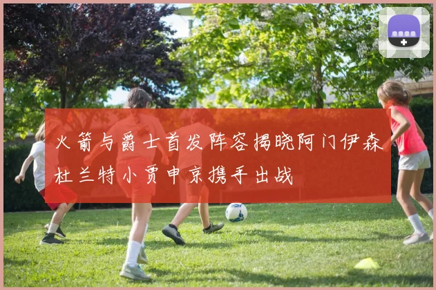 火箭与爵士首发阵容揭晓阿门伊森杜兰特小贾申京携手出战
