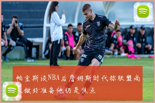 帕金斯谈NBA后詹姆斯时代称联盟尚未做好准备他仍是焦点