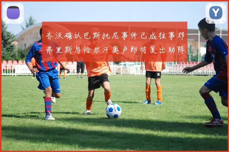 齐沃确认巴斯托尼事件已成往事邓弗里斯与恰尔汗奥卢即将复出助阵