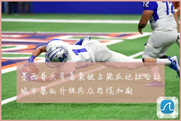 墨西哥头号毒枭被击毙瓜达拉哈拉城市暴乱升级民众恐慌加剧